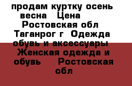 продам куртку осень -весна › Цена ­ 500 - Ростовская обл., Таганрог г. Одежда, обувь и аксессуары » Женская одежда и обувь   . Ростовская обл.